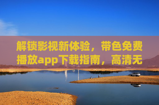 解锁影视新体验，带色免费播放app下载指南，高清无广告畅享电影盛宴，解锁影视新体验，带色免费播放app下载指南，高清无广告畅享电影盛宴
