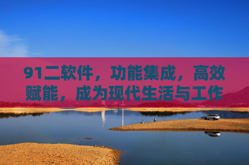 91二软件,功能集成,高效赋能,成为现代生活与工作的得力助手 91二软件,功能集成,高效赋能,成为现代生活与工作的得力助手