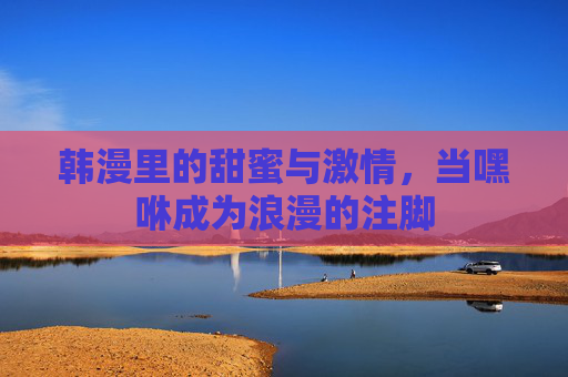 韩漫里的甜蜜与激情,当嘿咻成为浪漫的注脚 韩漫里的甜蜜与激情,当嘿咻成为浪漫的注脚