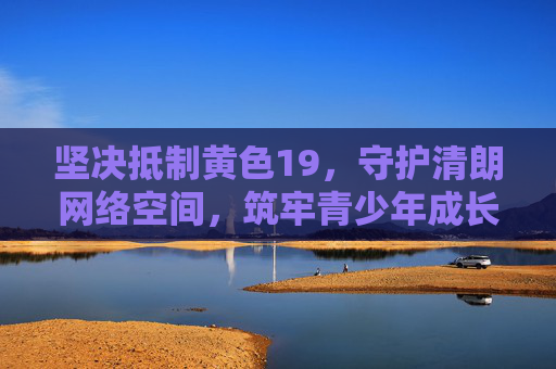 坚决抵制黄色19,守护清朗网络空间,筑牢青少年成长防线 坚决抵制黄色19,守护清朗网络空间,筑牢青少年成长防线