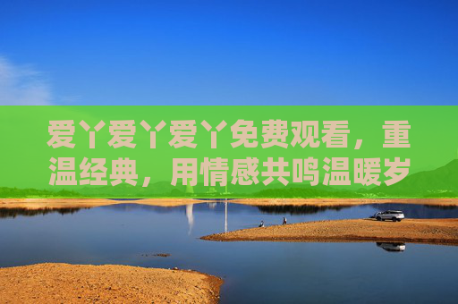 爱丫爱丫爱丫免费观看，重温经典，用情感共鸣温暖岁月