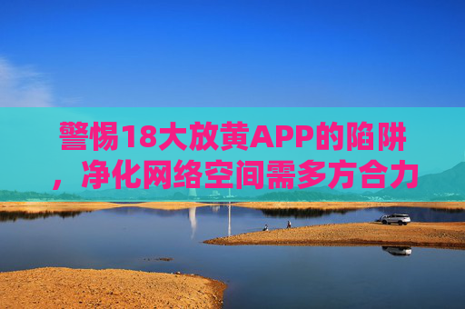 警惕18大放黄APP的陷阱，净化网络空间需多方合力，警惕18大放黄APP的陷阱，多方合力净化网络空间
