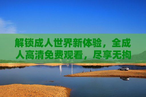 解锁成人世界新体验,全成人高清免费观看,尽享无拘无束的视觉盛宴 解锁成人世界新体验,全成人高清免费观看,尽享无拘无束的视觉盛宴