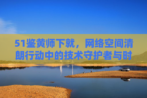 51鉴黄师下就，网络空间清朗行动中的技术守护者与时代阵痛