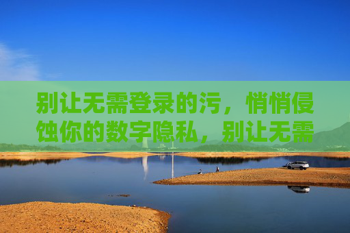 别让无需登录的污,悄悄侵蚀你的数字隐私,别让无需登录的污,悄悄侵蚀你的数字隐私 别让无需登录的污,悄悄侵蚀你的数字隐私,别让无需登录的污,悄悄侵蚀你的数字隐私