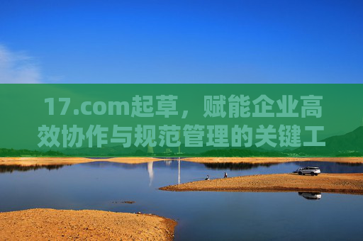 17.com起草，赋能企业高效协作与规范管理的关键工具