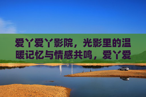 爱丫爱丫影院,光影里的温暖记忆与情感共鸣,爱丫爱丫影院,光影中的温暖记忆与情感共鸣 爱丫爱丫影院,光影里的温暖记忆与情感共鸣,爱丫爱丫影院,光影中的温暖记忆与情感共鸣