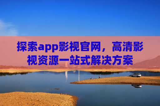 探索app影视官网,高清影视资源一站式解决方案 探索app影视官网,高清影视资源一站式解决方案