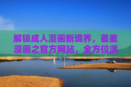 解锁成人漫画新境界，羞羞漫画之官方网站，全方位满足你的阅读与互动需求
