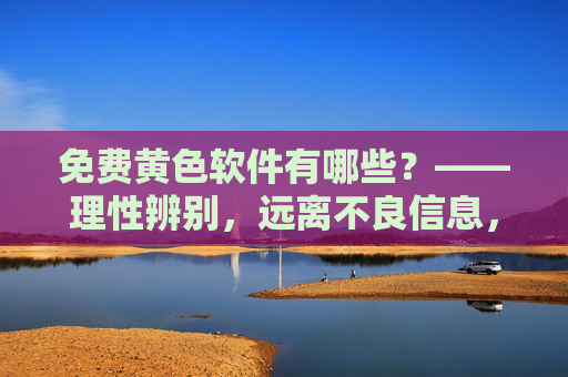 免费黄色软件有哪些?——理性辨别,远离不良信息,守护健康生活 免费黄色软件有哪些?——理性辨别,远离不良信息,守护健康生活