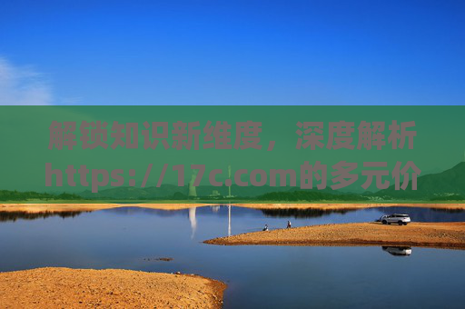 解锁知识新维度，深度解析https://17c.com的多元价值与应用场景