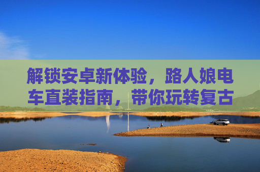 解锁安卓新体验,路人娘电车直装指南,带你玩转复古电车之旅 解锁安卓新体验,路人娘电车直装指南,带你玩转复古电车之旅