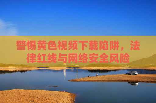 警惕黄色视频下载陷阱，法律红线与网络安全风险