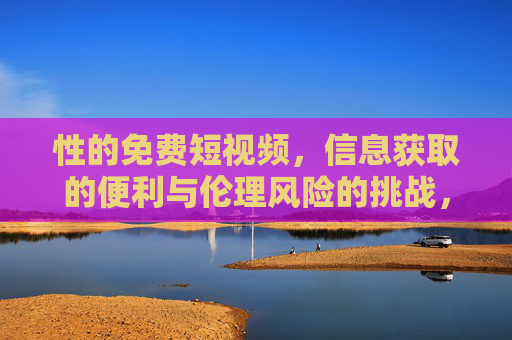 性的免费短视频,信息获取的便利与伦理风险的挑战,性的免费短视频,信息获取的便利与伦理风险的挑战 性的免费短视频,信息获取的便利与伦理风险的挑战,性的免费短视频,信息获取的便利与伦理风险的挑战