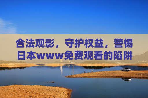 合法观影,守护权益,警惕日本www免费观看的陷阱,拥抱正版内容新体验 合法观影,守护权益,警惕日本www免费观看的陷阱,拥抱正版内容新体验