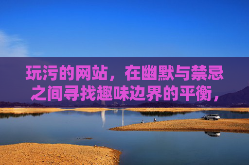 玩污的网站,在幽默与禁忌之间寻找趣味边界的平衡,玩污网站,幽默与禁忌的边界平衡 玩污的网站,在幽默与禁忌之间寻找趣味边界的平衡,玩污网站,幽默与禁忌的边界平衡