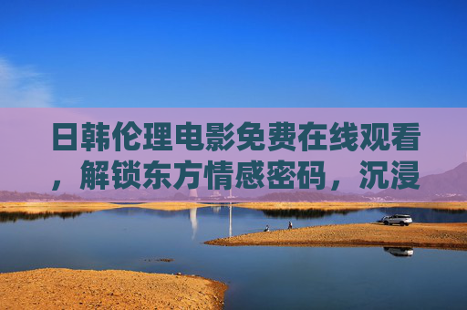 日韩伦理电影免费在线观看,解锁东方情感密码,沉浸式体验细腻人生 日韩伦理电影免费在线观看,解锁东方情感密码,沉浸式体验细腻人生