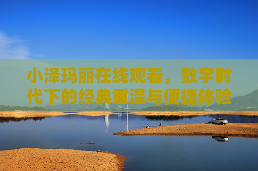 小泽玛丽在线观看,数字时代下的经典重温与便捷体验 小泽玛丽在线观看,数字时代下的经典重温与便捷体验