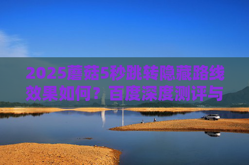 2025蘑菇5秒跳转隐藏路线效果如何?百度深度测评与体验分享 2025蘑菇5秒跳转隐藏路线效果如何?百度深度测评与体验分享