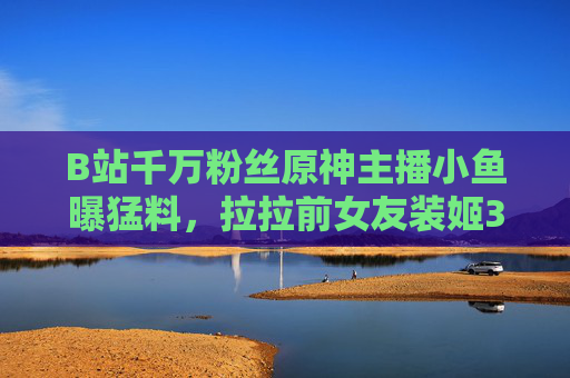 B站千万粉丝原神主播小鱼曝猛料,拉拉前女友装姬3年出轨8人,狂圈30万粉丝实为人设崩塌?B站千万粉丝原神主播曝猛料,拉拉前女友装姬3年出轨8人,30万粉丝实为人设崩塌 B站千万粉丝原神主播小鱼曝猛料,拉拉前女友装姬3年出轨8人,狂圈30万粉丝实为人设崩塌?B站千万粉丝原神主播曝猛料,拉拉前女友装姬3年出轨8人,30万粉丝实为人设崩塌