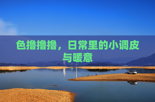 色撸撸撸，日常里的小调皮与暖意