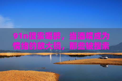 91n搜索喝醉,当酒精成为情绪的放大镜,那些被搜索出的故事里,藏着谁的清醒与迷惘?91n搜索喝醉,酒精成情绪放大镜,故事里的清醒与迷惘 91n搜索喝醉,当酒精成为情绪的放大镜,那些被搜索出的故事里,藏着谁的清醒与迷惘?91n搜索喝醉,酒精成情绪放大镜,故事里的清醒与迷惘