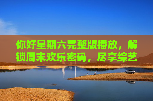 你好星期六完整版播放,解锁周末欢乐密码,尽享综艺盛宴 你好星期六完整版播放,解锁周末欢乐密码,尽享综艺盛宴