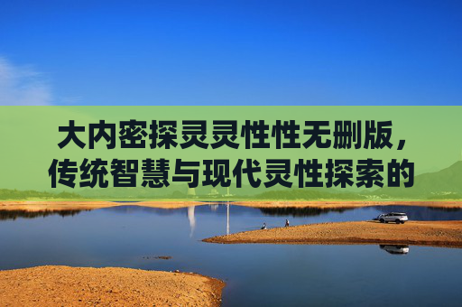 大内密探灵灵性性无删版,传统智慧与现代灵性探索的完整解码 大内密探灵灵性性无删版,传统智慧与现代灵性探索的完整解码