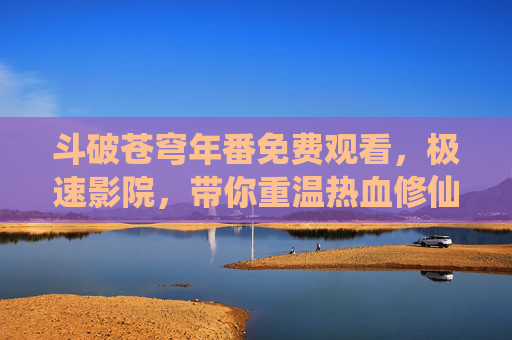 斗破苍穹年番免费观看，极速影院，带你重温热血修仙世界，沉浸式体验少年成长，斗破苍穹年番免费观看，极速影院带你重温热血修仙，沉浸式体验少年成长