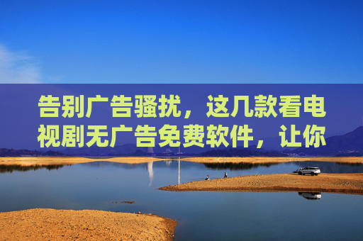 告别广告骚扰,这几款看电视剧无广告免费软件,让你畅享沉浸式追剧体验!告别广告骚扰,这几款无广告免费追剧软件,助你沉浸式追剧 告别广告骚扰,这几款看电视剧无广告免费软件,让你畅享沉浸式追剧体验!告别广告骚扰,这几款无广告免费追剧软件,助你沉浸式追剧