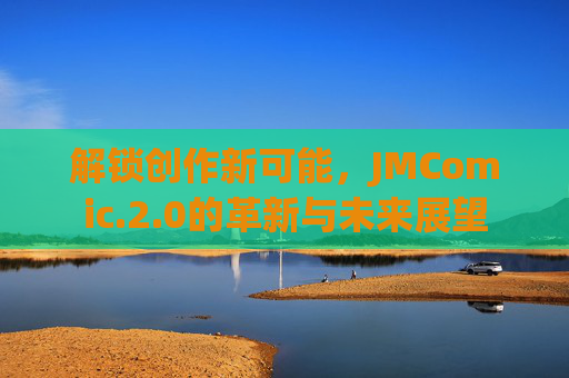 解锁创作新可能,JMComic.2.0的革新与未来展望 解锁创作新可能,JMComic.2.0的革新与未来展望