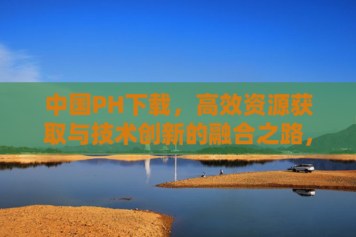 中国PH下载,高效资源获取与技术创新的融合之路,中国PH下载,高效资源获取与技术创新的融合之路 中国PH下载,高效资源获取与技术创新的融合之路,中国PH下载,高效资源获取与技术创新的融合之路