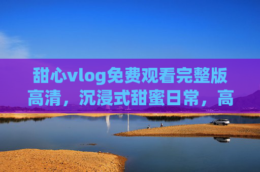 甜心vlog免费观看完整版高清,沉浸式甜蜜日常,高清画质尽享每一帧心动瞬间,甜心vlog完整版高清免费观看,沉浸式甜蜜日常,尽享每一帧心动瞬间 甜心vlog免费观看完整版高清,沉浸式甜蜜日常,高清画质尽享每一帧心动瞬间,甜心vlog完整版高清免费观看,沉浸式甜蜜日常,尽享每一帧心动瞬间