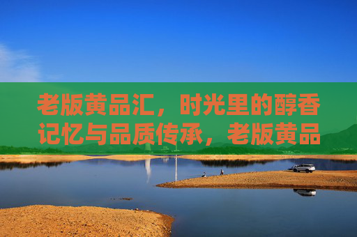 老版黄品汇，时光里的醇香记忆与品质传承，老版黄品汇，时光里的醇香记忆与品质传承