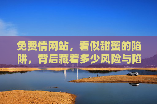 免费情网站,看似甜蜜的陷阱,背后藏着多少风险与陷阱? 免费情网站,看似甜蜜的陷阱,背后藏着多少风险与陷阱?