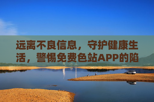 远离不良信息,守护健康生活,警惕免费色站APP的陷阱 远离不良信息,守护健康生活,警惕免费色站APP的陷阱