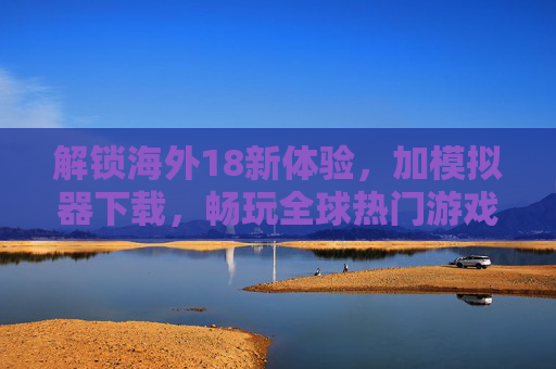 解锁海外18新体验，加模拟器下载，畅玩全球热门游戏