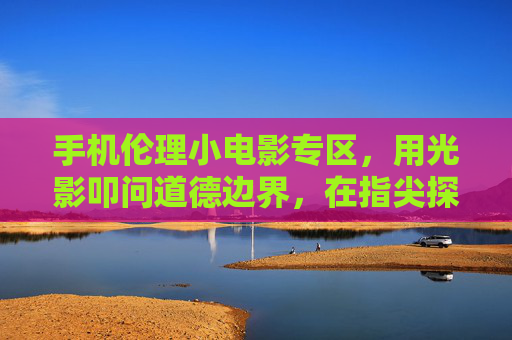 手机伦理小电影专区,用光影叩问道德边界,在指尖探索人性深处的思考,手机伦理小电影专区,用光影叩问道德边界,在指尖探索人性深处的思考 手机伦理小电影专区,用光影叩问道德边界,在指尖探索人性深处的思考,手机伦理小电影专区,用光影叩问道德边界,在指尖探索人性深处的思考