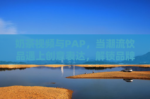 奶茶视频与PAP,当潮流饮品遇上创意表达,解锁品牌营销新可能 奶茶视频与PAP,当潮流饮品遇上创意表达,解锁品牌营销新可能