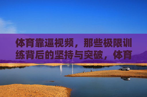 体育靠逼视频,那些极限训练背后的坚持与突破,体育靠逼视频,极限训练背后的坚持与突破 体育靠逼视频,那些极限训练背后的坚持与突破,体育靠逼视频,极限训练背后的坚持与突破