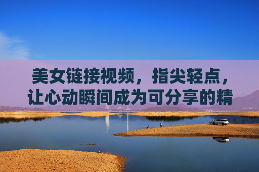 美女链接视频,指尖轻点,让心动瞬间成为可分享的精彩 美女链接视频,指尖轻点,让心动瞬间成为可分享的精彩