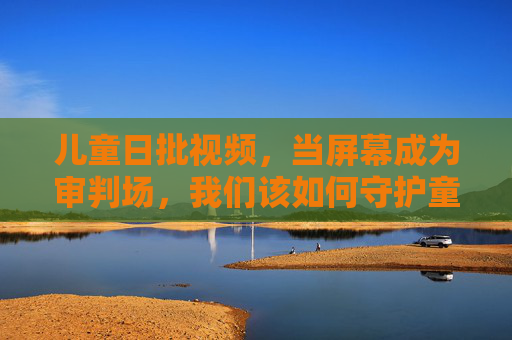 儿童日批视频,当屏幕成为审判场,我们该如何守护童心? 儿童日批视频,当屏幕成为审判场,我们该如何守护童心?