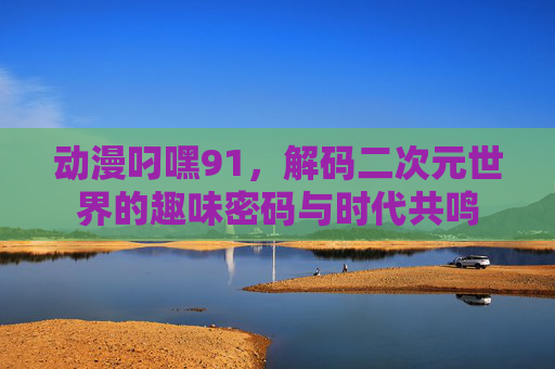 动漫叼嘿91，解码二次元世界的趣味密码与时代共鸣