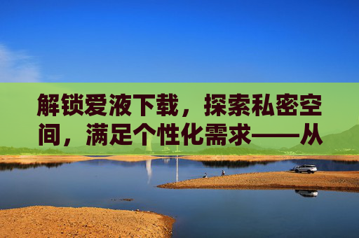解锁爱液下载，探索私密空间，满足个性化需求——从软件选择到安全使用全指南