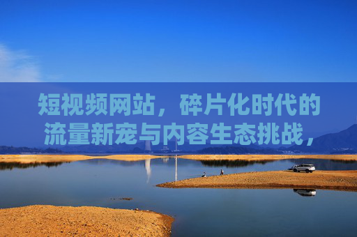 短视频网站，碎片化时代的流量新宠与内容生态挑战，短视频网站，碎片化时代的流量新宠与内容生态挑战