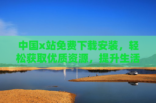 中国x站免费下载安装，轻松获取优质资源，提升生活效率的便捷选择