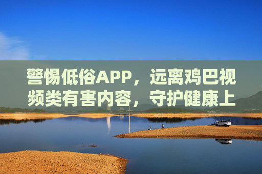 警惕低俗APP，远离鸡巴视频类有害内容，守护健康上网环境