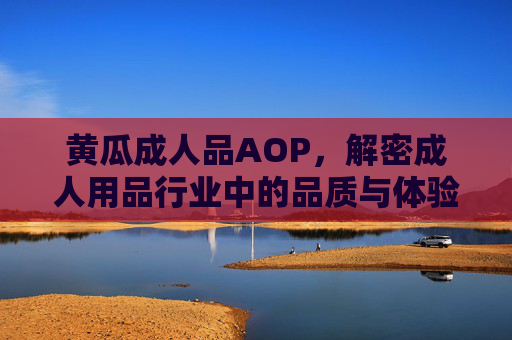 黄瓜成人品AOP，解密成人用品行业中的品质与体验升级之道