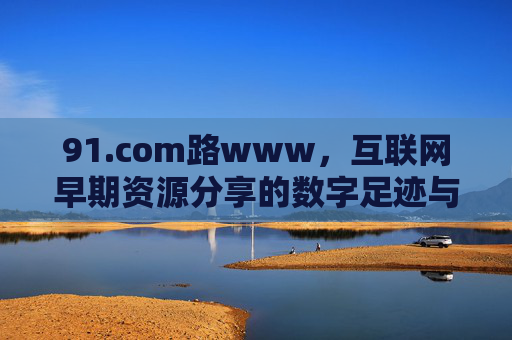 91.com路www，互联网早期资源分享的数字足迹与当代价值，91.com路www，互联网早期资源分享的数字足迹与当代价值