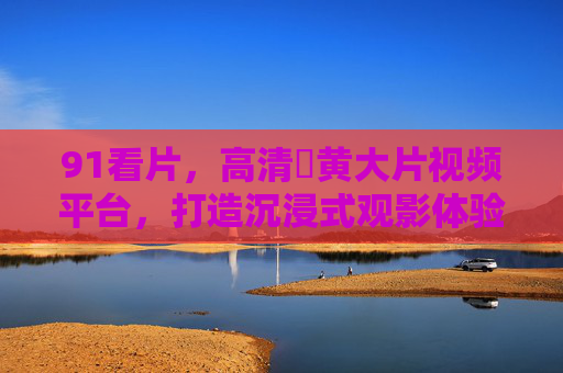 91看片，高清婬黄大片视频平台，打造沉浸式观影体验